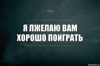 я лжелаю вам хорошо поиграть