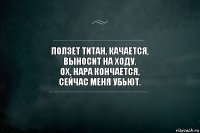 Ползет титан, качается,
Выносит на ходу.
Ох, нара кончается,
Сейчас меня убьют.