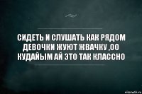 Сидеть и слушать как рядом девочки жуют жвачку ,оо кудайым ай это так классно