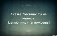 Сказав "отстань" ты не уйдешь.
Цепью тяну - ты помрешь!