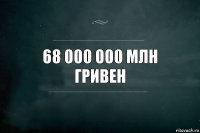 68 000 000 млн гривен