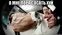 а мне пора сосать хуй 