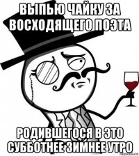 выпью чайку за восходящего поэта родившегося в это субботнее зимнее утро