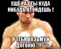 ещё раз ты куда нибудь отойдешь ! я тебя возьму и догоню "!!!"