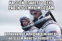 на этой планете 1 день равен 5 земным годам отлично! тут и подождём, когда на seagm монеты появятся