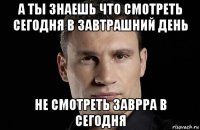 а ты знаешь что смотреть сегодня в завтрашний день не смотреть заврра в сегодня