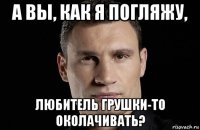 а вы, как я погляжу, любитель грушки-то околачивать?