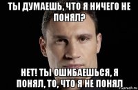 ты думаешь, что я ничего не понял? нет! ты ошибаешься, я понял, то, что я не понял