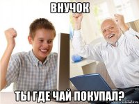 внучок ты где чай покупал?