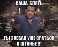 саша, блять ты заебал уже сраться в штаны!!!!