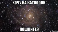 хочу на катоооок пошлите?