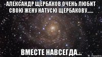 александр щербаков очень любит свою жену натусю щербакову...... вместе навсегда...