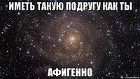 иметь такую подругу как ты афигенно