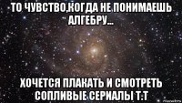 то чувство,когда не понимаешь алгебру... хочется плакать и смотреть сопливые сериалы т.т