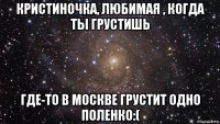 кристиночка, любимая , когда ты грустишь где-то в москве грустит одно поленко:(