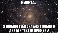 никита... я люблю тебя сильно-сильно, и дня без тебя не проживу!