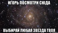 игорь посмотри сюда выбирай любая звезда твоя