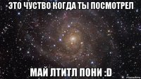 это чуство когда ты посмотрел май лтитл пони :d