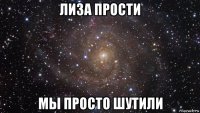 лиза прости мы просто шутили