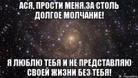 ася, прости меня за столь долгое молчание! я люблю тебя и не представляю своей жизни без тебя!