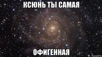 ксюнь ты самая офигенная