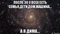 после 30 у всех есть семья,дети,дом,машина... а я дима...