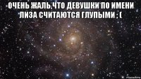 очень жаль,что девушки по имени лиза считаются глупыми ; ( 