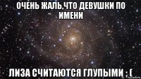 очень жаль,что девушки по имени лиза считаются глупыми ; (