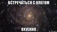 встречаться с олегом охуенно