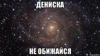 дениска не обижайся