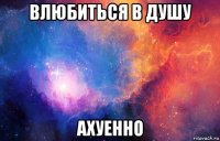 влюбиться в душу ахуенно