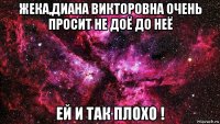 жека,диана викторовна очень просит не доё до неё ей и так плохо !