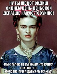 ну ты же вот сидиш сиднем день-деньской делаешь какую-то хуйню! мы с папою не въезжаем что к чему, считаем, что уголовно-преследуему-му-му-ю-уу!