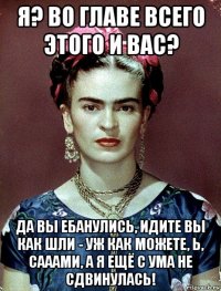 я? во главе всего этого и вас? да вы ебанулись, идите вы как шли - уж как можете, ь, сааами, а я ещё с ума не сдвинулась!