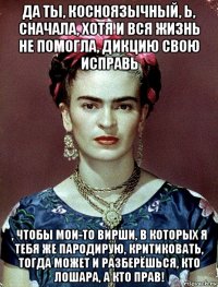 да ты, косноязычный, ь, сначала, хотя и вся жизнь не помогла, дикцию свою исправь , чтобы мои-то вирши, в которых я тебя же пародирую, критиковать, тогда может и разберёшься, кто лошара, а кто прав!