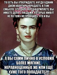 то есть вы утверждаете, когда одним днём квартиры продаёте, в том смысле, что долг переоформляете, вы имеете дело с людьми, которые живут не по тому же принципу, что и вы , а вы сами лично в условия более мягкие, неравноценные же или ещё хуже того попадаете?!