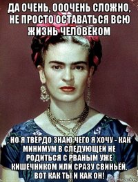 да очень, ооочень сложно, не просто оставаться всю жизнь человеком , но я твёрдо знаю чего я хочу - как минимум в следующей не родиться с рваным уже кишечником или сразу свиньёй, вот как ты и как он!