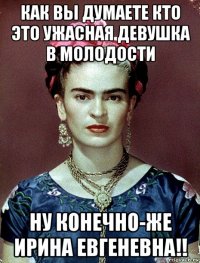 как вы думаете кто это ужасная девушка в молодости ну конечно-же ирина евгеневна!!