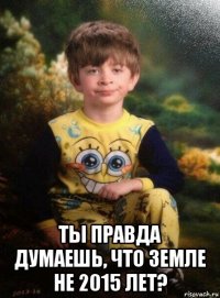  ты правда думаешь, что земле не 2015 лет?