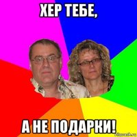 хер тебе, а не подарки!