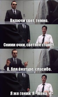 Включи свет, темно. Сними очки, светлее станет. О, бля внатуре, спасибо. Я же гений. Я - Жека.