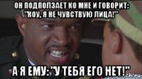 он подползает ко мне и говорит: "коу, я не чувствую лица!" а я ему: "у тебя его нет!"