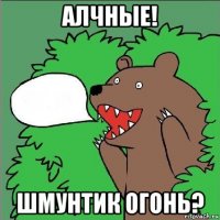 алчные! шмунтик огонь?