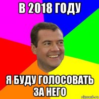 в 2018 году я буду голосовать за него