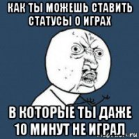 как ты можешь ставить статусы о играх в которые ты даже 10 минут не играл
