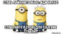 ставь лайк нито убью: иди на хер! ставь нито я спою для тебя;уже ставлю.