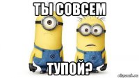 ты совсем тупой?