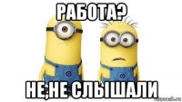 работа? не,не слышали