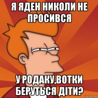 я яден николи не просився у родаку,вотки беруться діти?