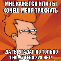 мне кажется или ты хочеш меня трахнуть -да ты угадал но только 1 но... у тебя хуя нет!